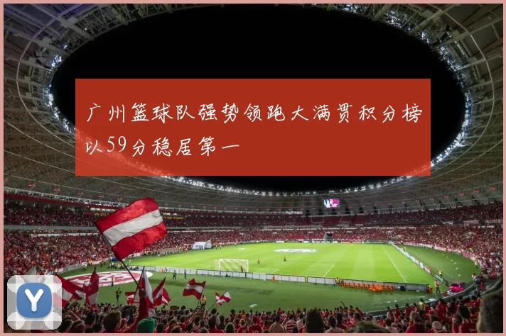广州篮球队强势领跑大满贯积分榜以59分稳居第一